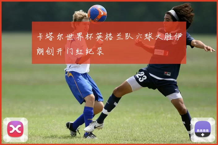 卡塔尔世界杯英格兰队六球大胜伊朗创开门红纪录