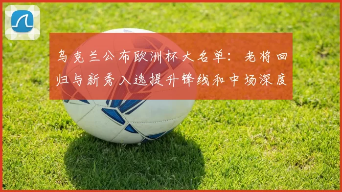 乌克兰公布欧洲杯大名单：老将回归与新秀入选提升锋线和中场深度