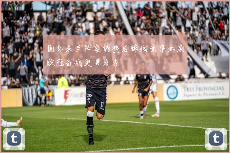 国际米兰阵容调整后锋线竞争加剧欧冠备战更具看点