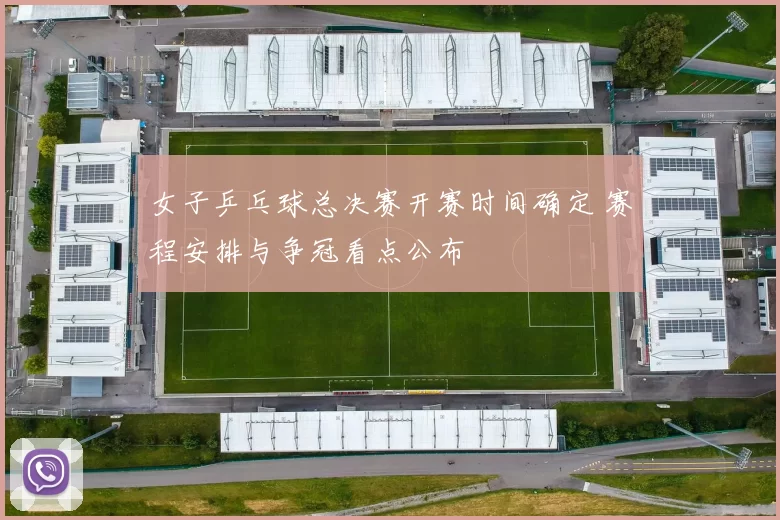 女子乒乓球总决赛开赛时间确定 赛程安排与争冠看点公布