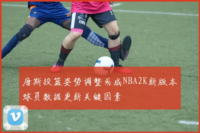 唐斯投篮姿势调整或成NBA2K新版本球员数据更新关键因素