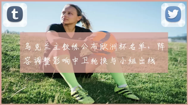 乌克兰主教练公布欧洲杯名单，阵容调整影响中卫轮换与小组出线