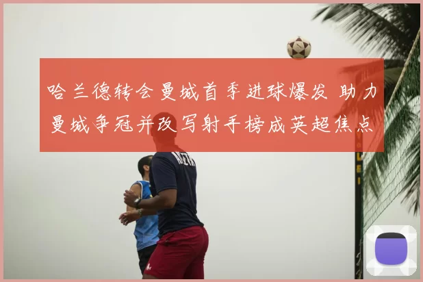 哈兰德转会曼城首季进球爆发 助力曼城争冠并改写射手榜成英超焦点