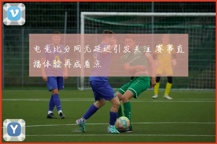 电竞比分网无延迟引发关注 赛事直播体验再成看点