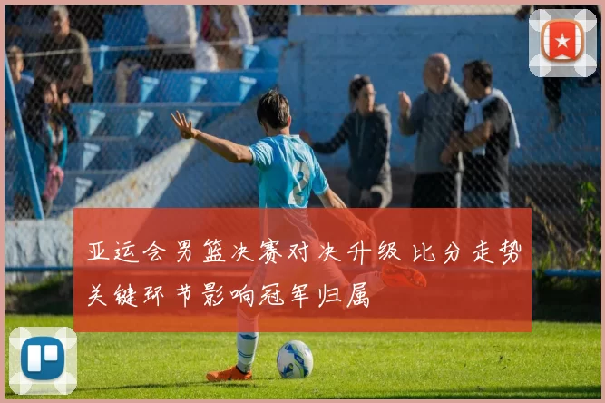 亚运会男篮决赛对决升级 比分走势关键环节影响冠军归属