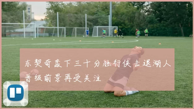 东契奇轰下三十分独行侠击退湖人晋级前景再受关注