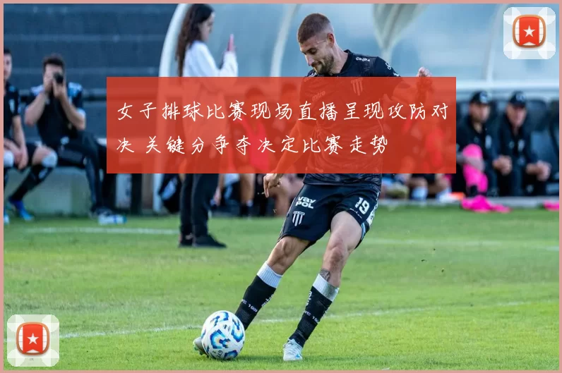 女子排球比赛现场直播呈现攻防对决 关键分争夺决定比赛走势