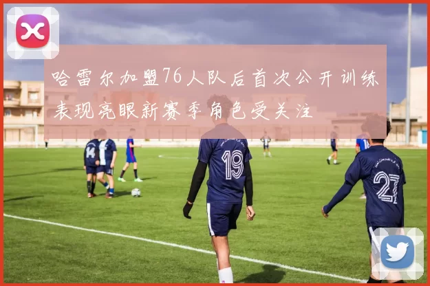 哈雷尔加盟76人队后首次公开训练表现亮眼新赛季角色受关注