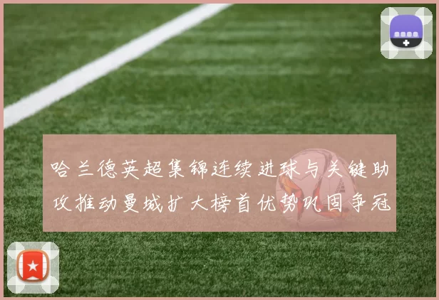 哈兰德英超集锦连续进球与关键助攻推动曼城扩大榜首优势巩固争冠形势