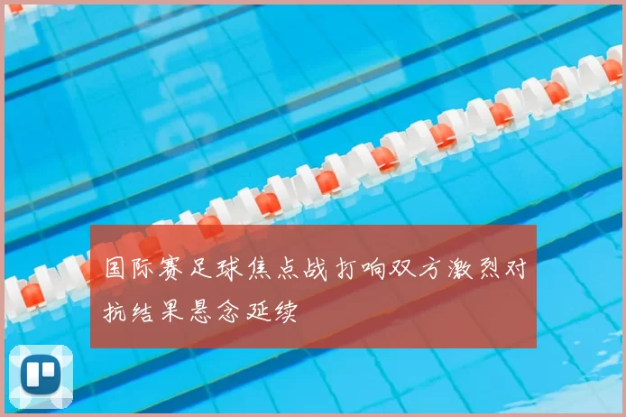 国际赛足球焦点战打响双方激烈对抗结果悬念延续