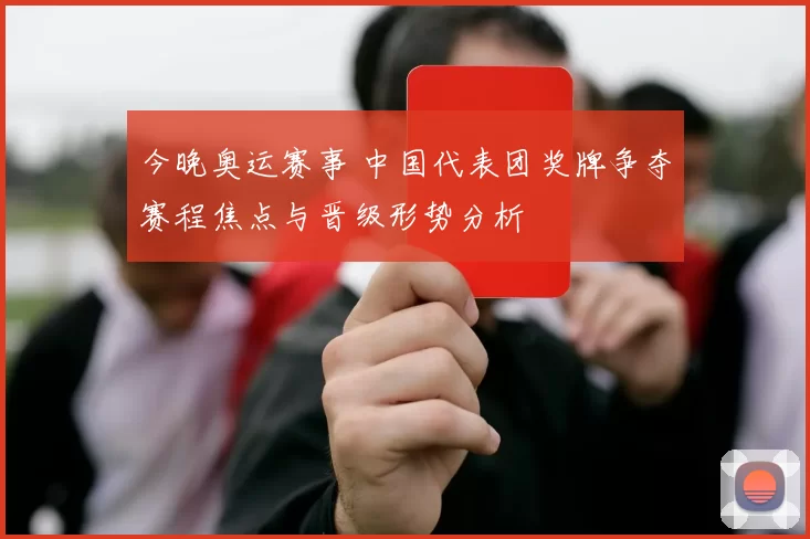 今晚奥运赛事 中国代表团奖牌争夺赛程焦点与晋级形势分析