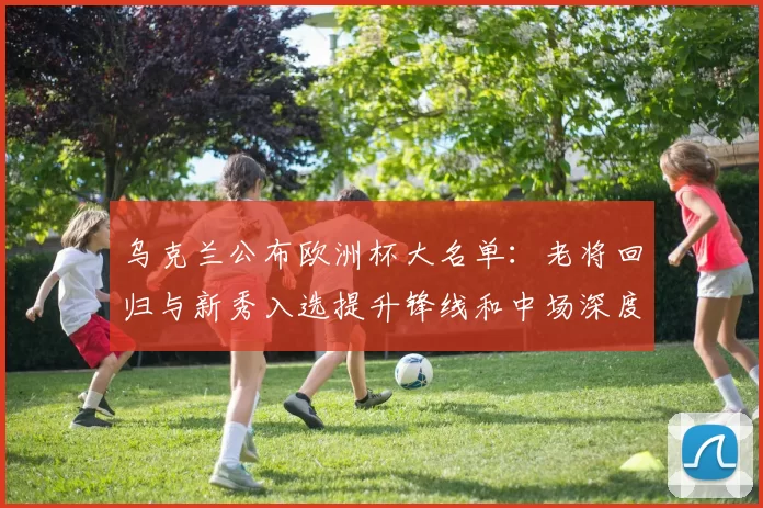 乌克兰公布欧洲杯大名单：老将回归与新秀入选提升锋线和中场深度