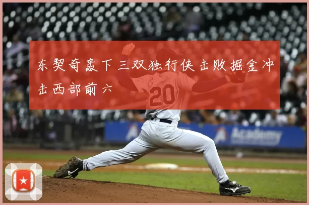 东契奇轰下三双独行侠击败掘金冲击西部前六