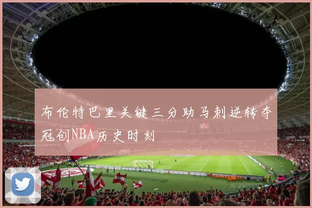布伦特巴里关键三分助马刺逆转夺冠创NBA历史时刻