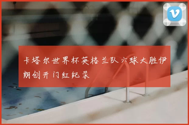 卡塔尔世界杯英格兰队六球大胜伊朗创开门红纪录