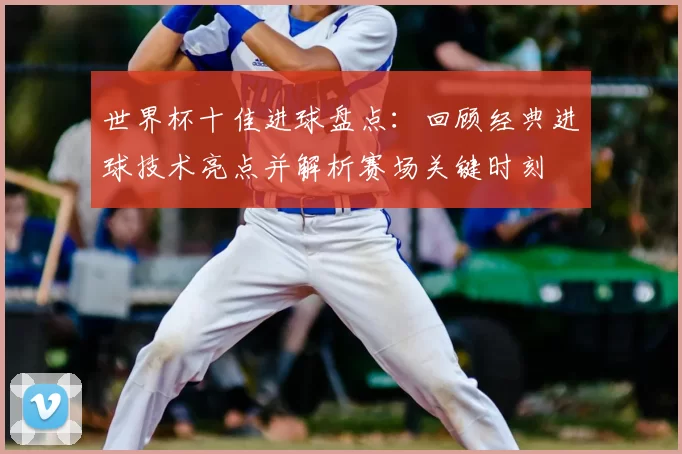 世界杯十佳进球盘点：回顾经典进球技术亮点并解析赛场关键时刻