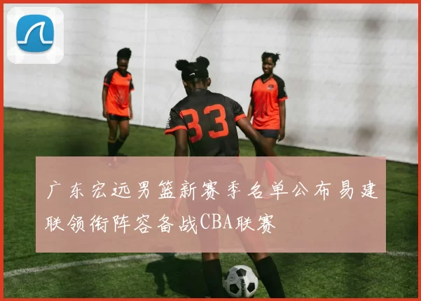 广东宏远男篮新赛季名单公布易建联领衔阵容备战CBA联赛