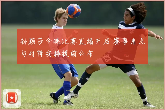 孙颖莎今晚比赛直播开启 赛事看点与对阵安排提前公布