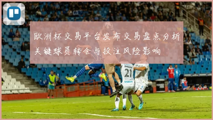欧洲杯交易平台发布交易盘点分析关键球员转会与投注风险影响