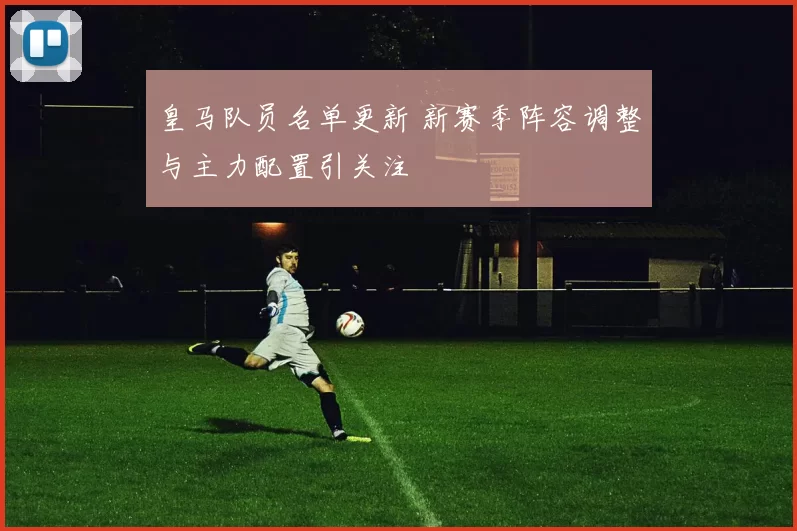 皇马队员名单更新 新赛季阵容调整与主力配置引关注