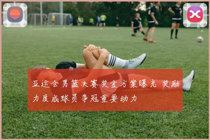 亚运会男篮决赛奖金方案曝光 奖励力度成球员争冠重要动力