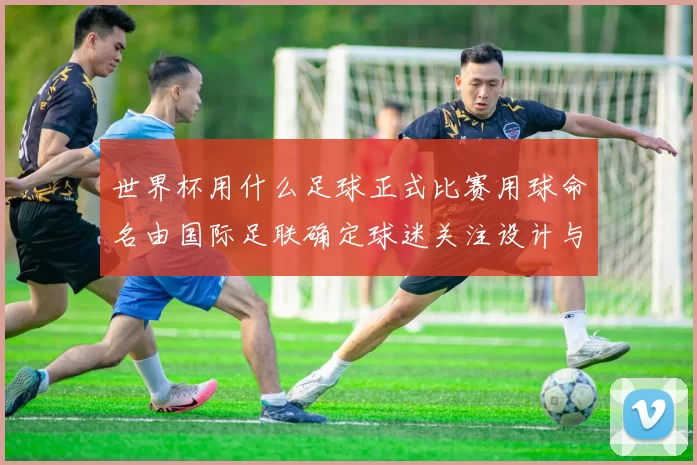 世界杯用什么足球正式比赛用球命名由国际足联确定球迷关注设计与技术亮点