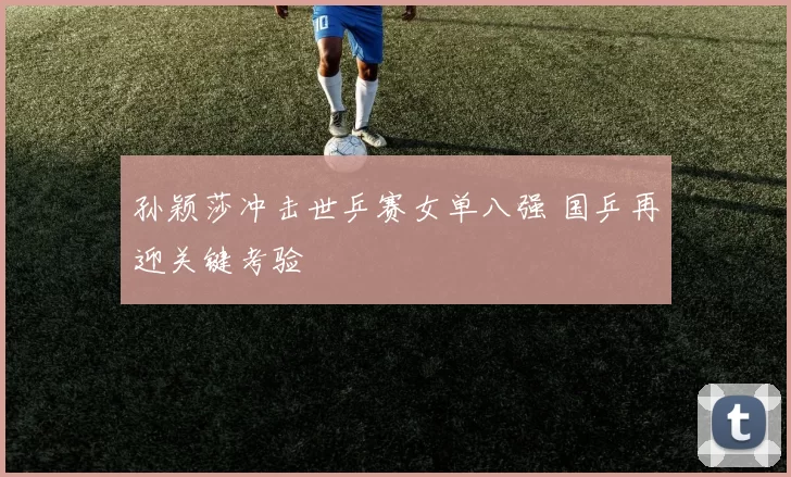 孙颖莎冲击世乒赛女单八强 国乒再迎关键考验