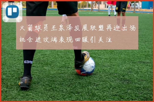 火箭球员王泉泽发展联盟再迎出场机会进攻端表现回暖引关注