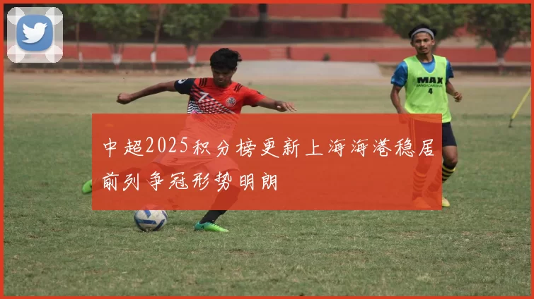 中超2025积分榜更新上海海港稳居前列争冠形势明朗