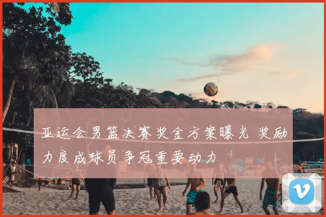亚运会男篮决赛奖金方案曝光 奖励力度成球员争冠重要动力