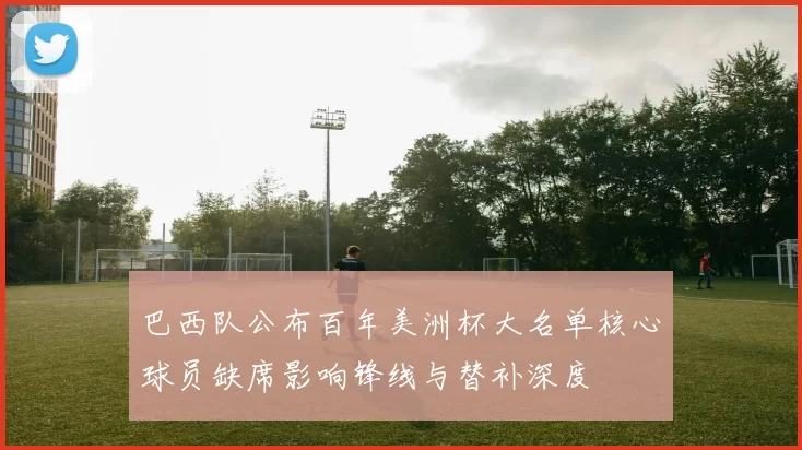 巴西队公布百年美洲杯大名单核心球员缺席影响锋线与替补深度