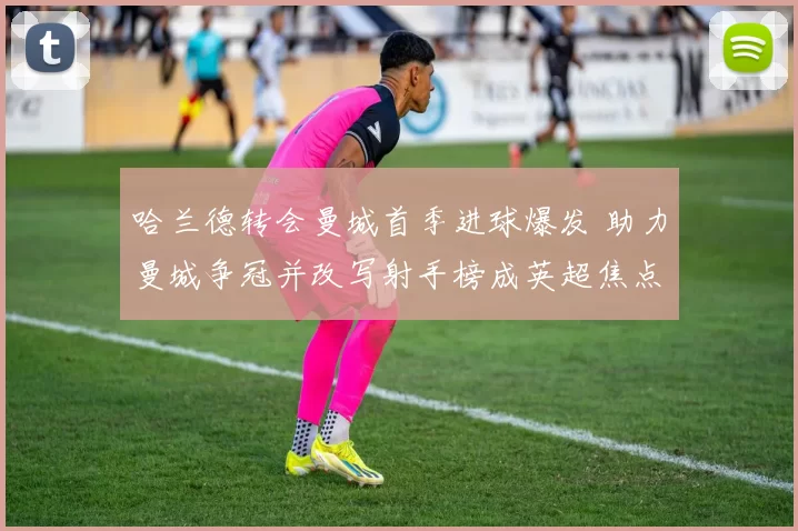 哈兰德转会曼城首季进球爆发 助力曼城争冠并改写射手榜成英超焦点
